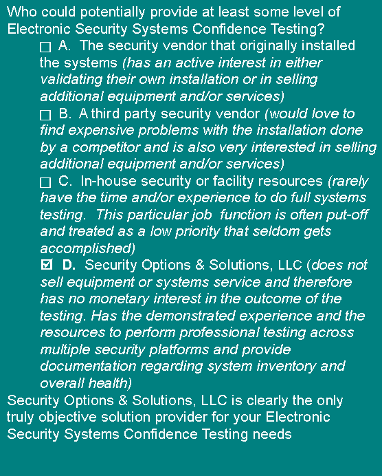 Text Box: Who could potentially provide at least some level of Electronic Security Systems Confidence Testing?c A.  The security vendor that originally installed the systems (has an active interest in either validating their own installation or in selling additional equipment and/or services)c B.  A third party security vendor (would love to find expensive problems with the installation done by a competitor and is also very interested in selling additional equipment and/or services)c C.  In-house security or facility resources (rarely have the time and/or experience to do full systems testing.  This particular job  function is often put-off and treated as a low priority that seldom gets accomplished)  D.  Security Options & Solutions, LLC (does not sell equipment or systems service and therefore has no monetary interest in the outcome of the testing. Has the demonstrated experience and the  resources to perform professional testing across multiple security platforms and provide documentation regarding system inventory and overall health)Security Options & Solutions, LLC is clearly the only truly objective solution provider for your Electronic Security Systems Confidence Testing needs